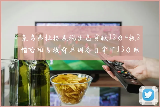 菜鸟弗拉格表现出色贡献12分4板2帽哈珀与埃奇库姆各自拿下13分助力球队
