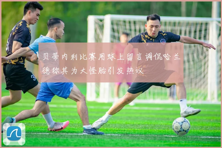贝蒂内利比赛用球上留言调侃哈兰德称其为大怪胎引发热议