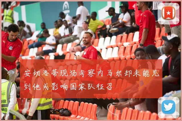 安切洛蒂现场考察内马尔却未能见到他或影响国家队征召