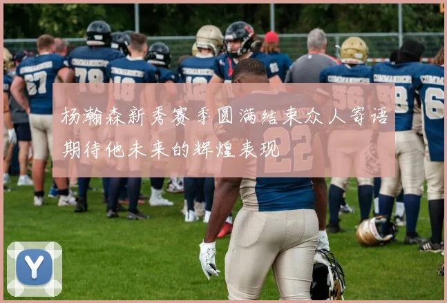 杨瀚森新秀赛季圆满结束众人寄语期待他未来的辉煌表现
