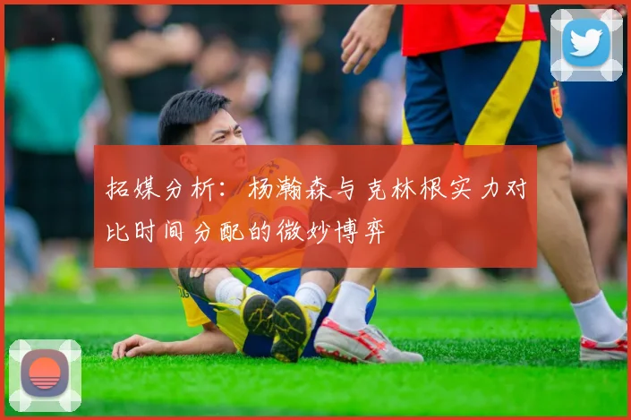拓媒分析：杨瀚森与克林根实力对比时间分配的微妙博弈