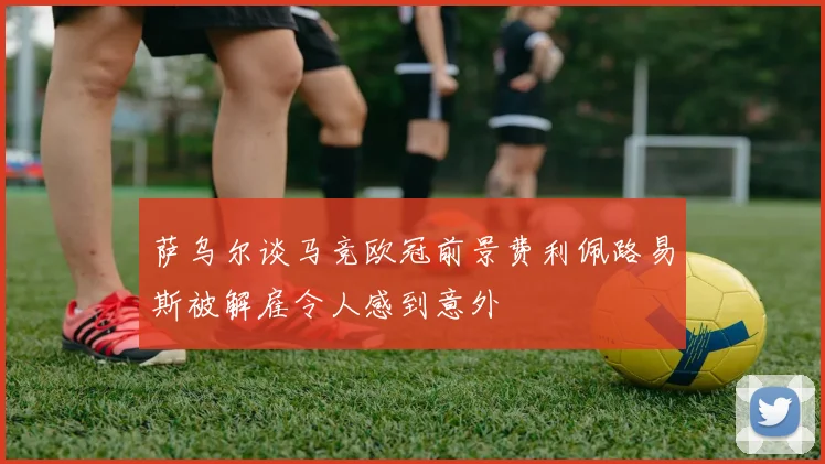 萨乌尔谈马竞欧冠前景费利佩路易斯被解雇令人感到意外