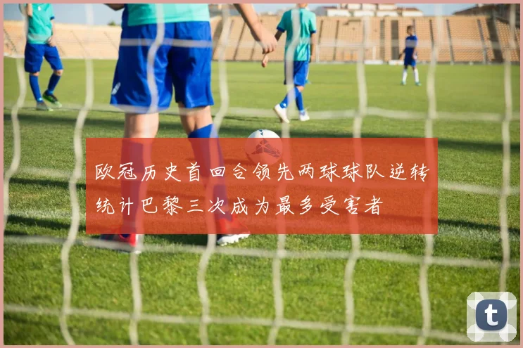 欧冠历史首回合领先两球球队逆转统计巴黎三次成为最多受害者